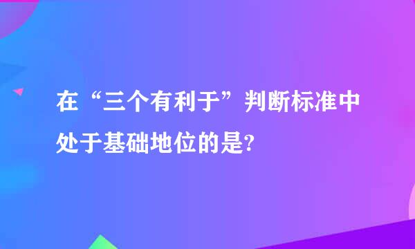 在“三个有利于”判断标准中处于基础地位的是?