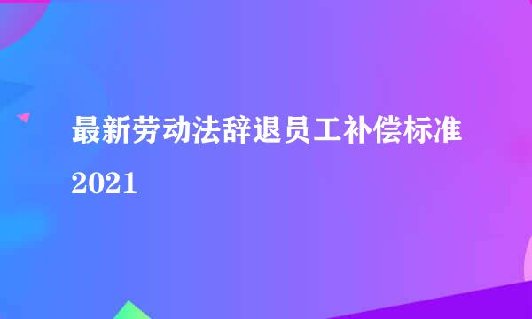 最新劳动法辞退员工补偿标准2021