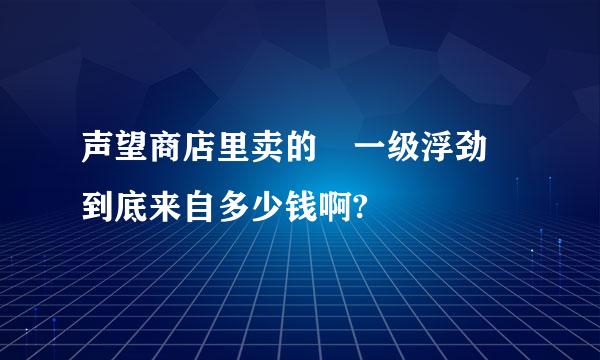 声望商店里卖的 一级浮劲 到底来自多少钱啊?