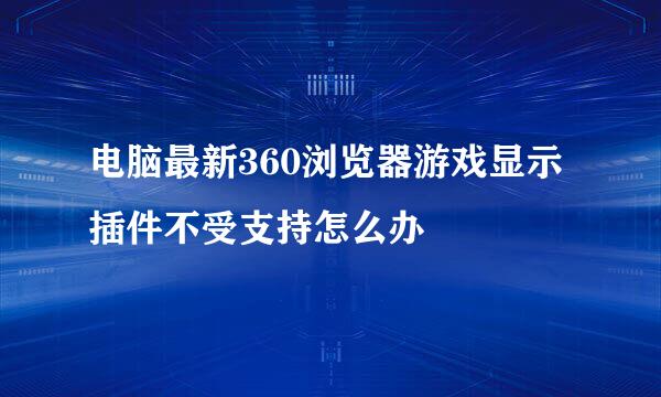 电脑最新360浏览器游戏显示插件不受支持怎么办