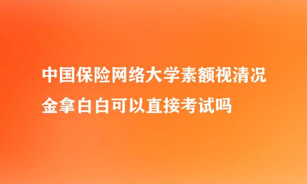 中国保险网络大学素额视清况金拿白白可以直接考试吗