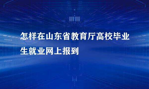 怎样在山东省教育厅高校毕业生就业网上报到