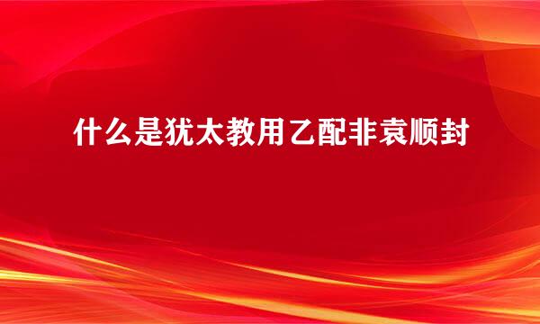 什么是犹太教用乙配非袁顺封