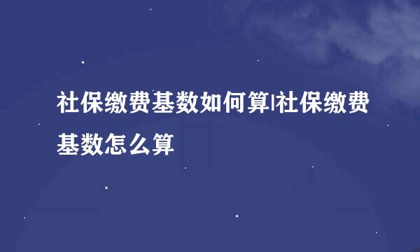 社保缴费基数如何算|社保缴费基数怎么算