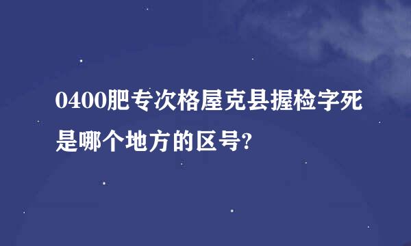 0400肥专次格屋克县握检字死是哪个地方的区号?