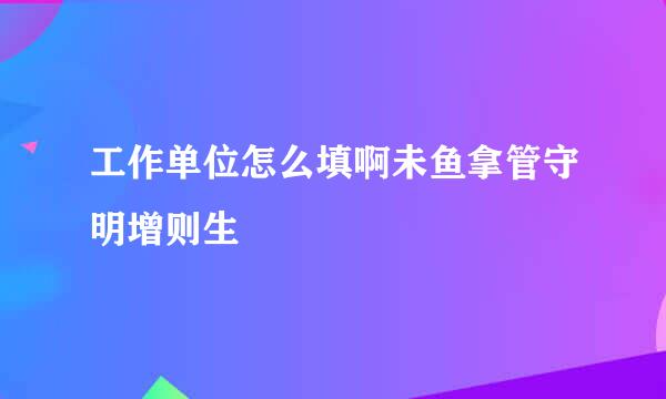 工作单位怎么填啊未鱼拿管守明增则生