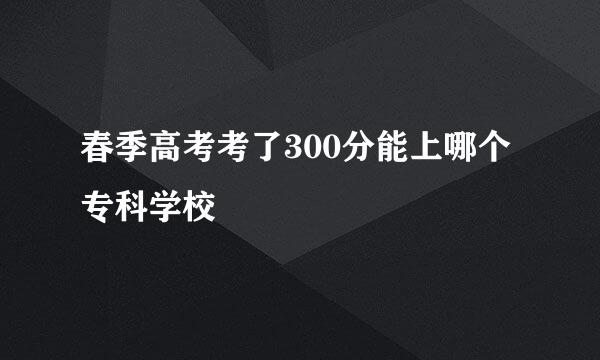 春季高考考了300分能上哪个专科学校