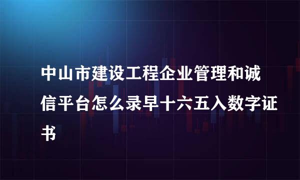 中山市建设工程企业管理和诚信平台怎么录早十六五入数字证书