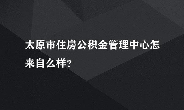 太原市住房公积金管理中心怎来自么样？