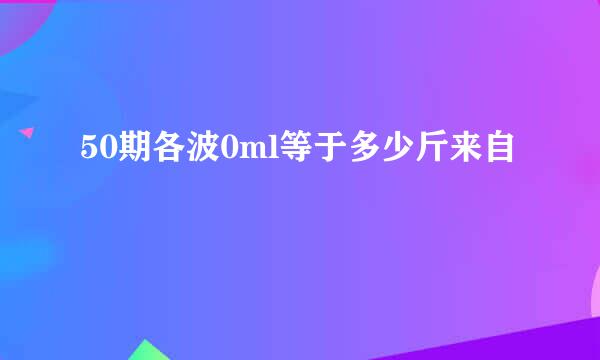 50期各波0ml等于多少斤来自