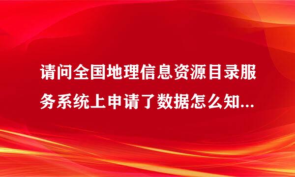 请问全国地理信息资源目录服务系统上申请了数据怎么知道是否审核通过，以及大约多长时间会收到回复？