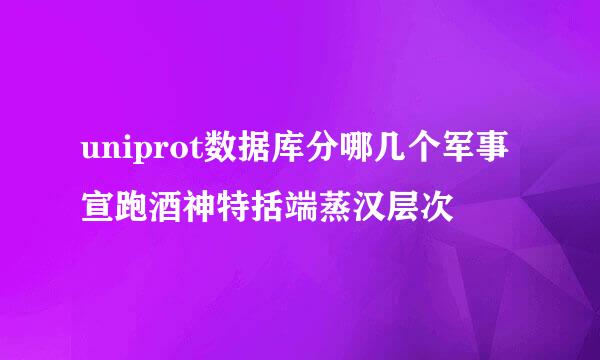 uniprot数据库分哪几个军事宣跑酒神特括端蒸汉层次