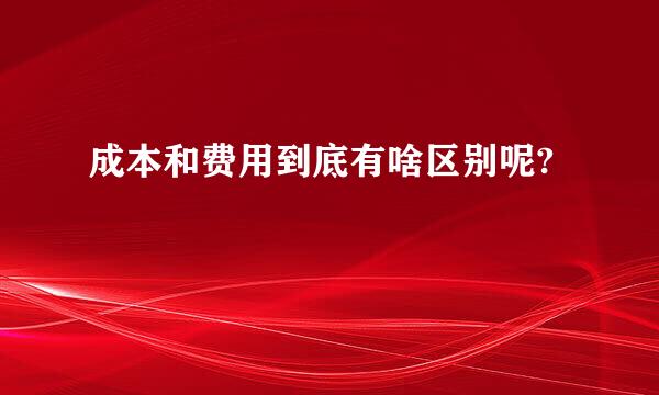 成本和费用到底有啥区别呢?