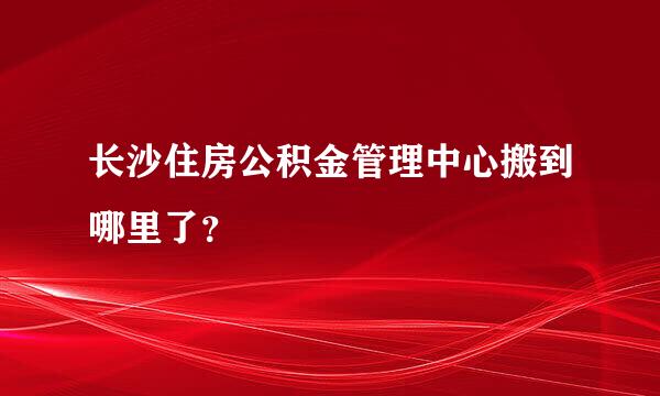 长沙住房公积金管理中心搬到哪里了？