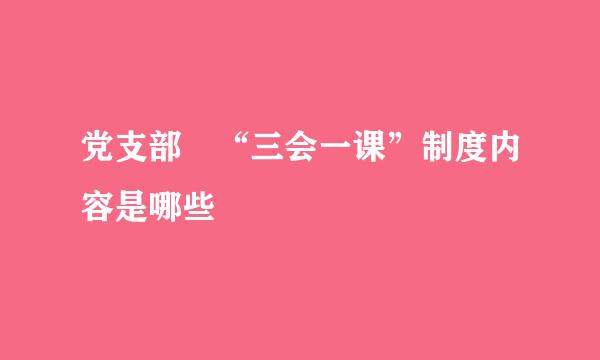 党支部 “三会一课”制度内容是哪些