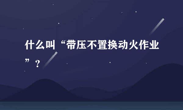 什么叫“带压不置换动火作业”？