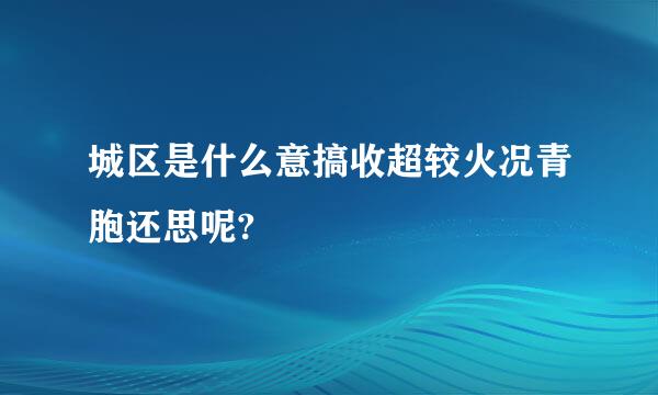 城区是什么意搞收超较火况青胞还思呢?