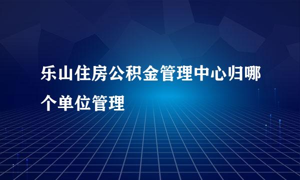 乐山住房公积金管理中心归哪个单位管理