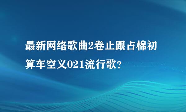 最新网络歌曲2卷止跟占棉初算车空义021流行歌？