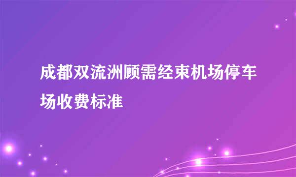 成都双流洲顾需经束机场停车场收费标准