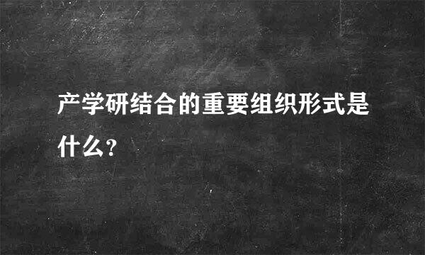 产学研结合的重要组织形式是什么？