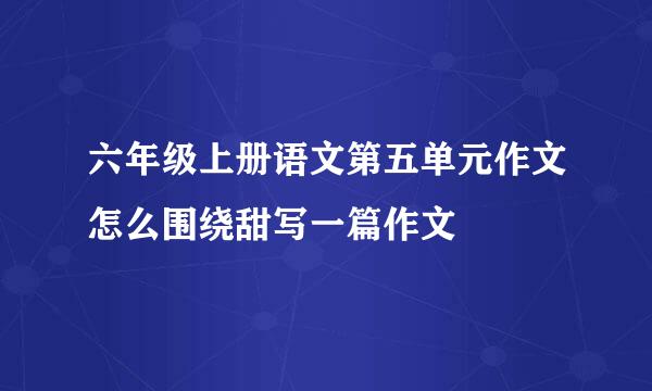 六年级上册语文第五单元作文怎么围绕甜写一篇作文