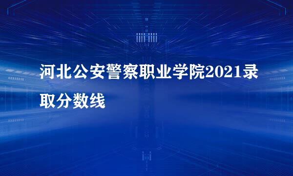 河北公安警察职业学院2021录取分数线