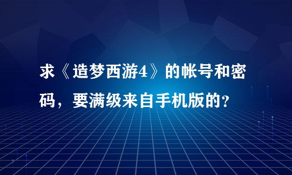 求《造梦西游4》的帐号和密码，要满级来自手机版的？