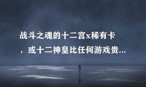 战斗之魂的十二宫x稀有卡 ，或十二神皇比任何游戏贵和难找对吗？