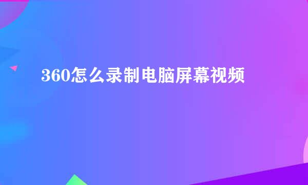 360怎么录制电脑屏幕视频