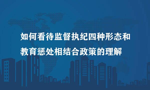 如何看待监督执纪四种形态和教育惩处相结合政策的理解