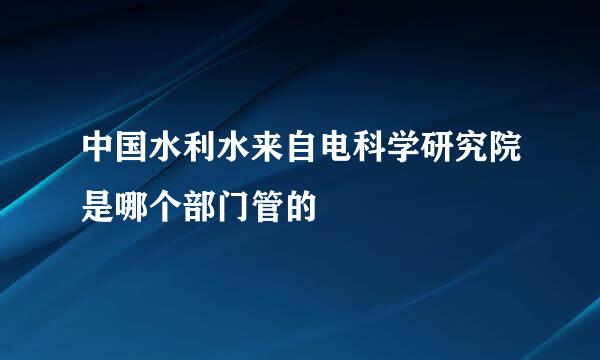 中国水利水来自电科学研究院是哪个部门管的