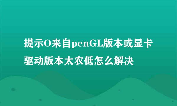 提示O来自penGL版本或显卡驱动版本太农低怎么解决