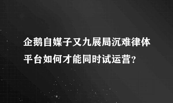 企鹅自媒子又九展局沉难律体平台如何才能同时试运营？