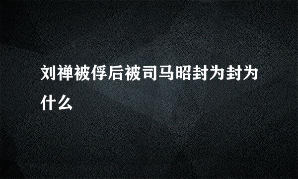 刘禅被俘后被司马昭封为封为什么