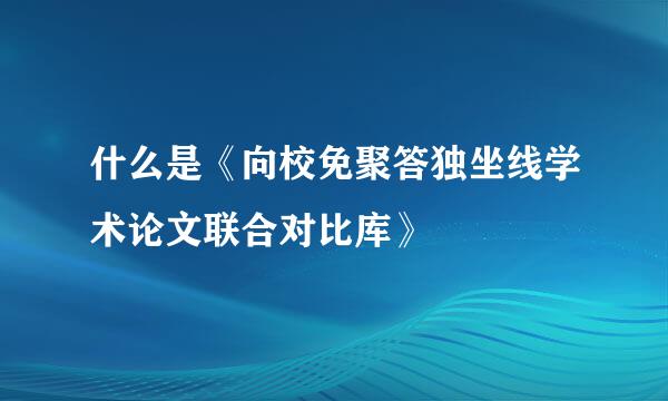 什么是《向校免聚答独坐线学术论文联合对比库》