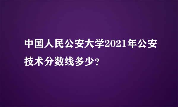 中国人民公安大学2021年公安技术分数线多少？