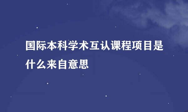 国际本科学术互认课程项目是什么来自意思