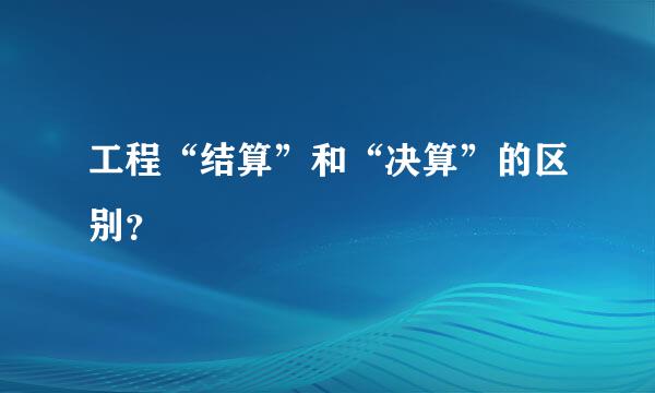 工程“结算”和“决算”的区别？