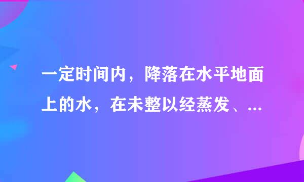 一定时间内，降落在水平地面上的水，在未整以经蒸发、渗漏、流失的情况下所积的深度，称为降