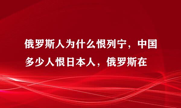 俄罗斯人为什么恨列宁，中国多少人恨日本人，俄罗斯在