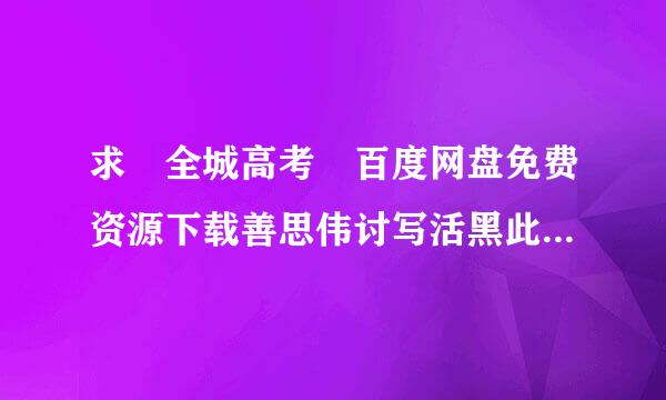 求 全城高考 百度网盘免费资源下载善思伟讨写活黑此米链接，谢谢