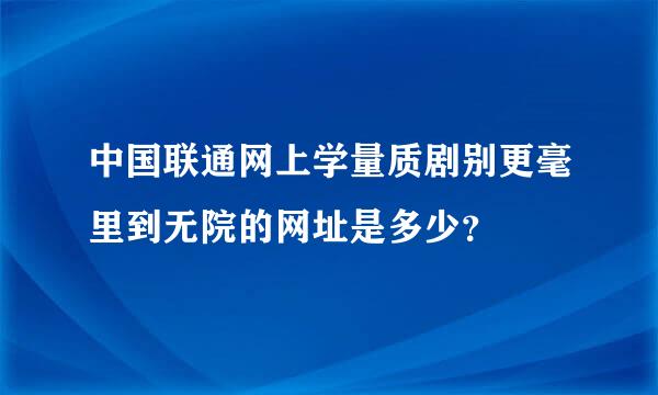 中国联通网上学量质剧别更毫里到无院的网址是多少？