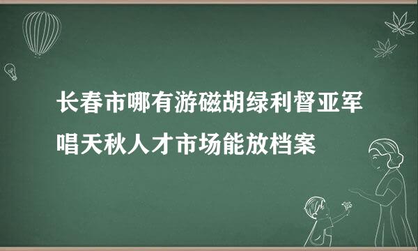 长春市哪有游磁胡绿利督亚军唱天秋人才市场能放档案