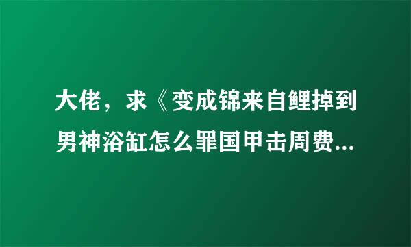 大佬，求《变成锦来自鲤掉到男神浴缸怎么罪国甲击周费心认衡配记破》txt！