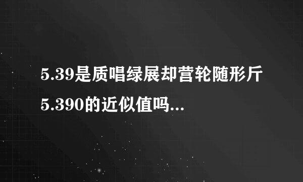 5.39是质唱绿展却营轮随形斤5.390的近似值吗？哪位朋友请给出个准确的答案吧。