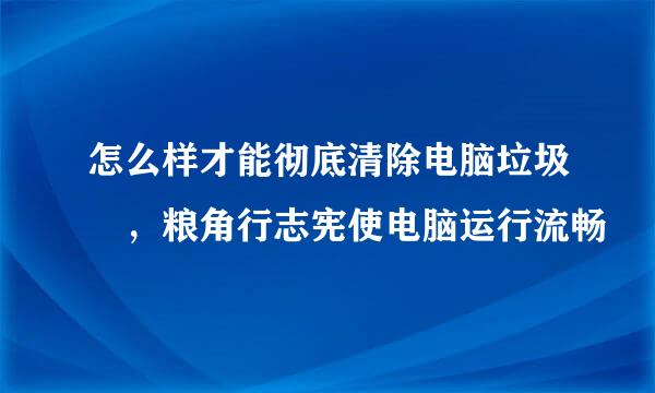 怎么样才能彻底清除电脑垃圾 ，粮角行志宪使电脑运行流畅