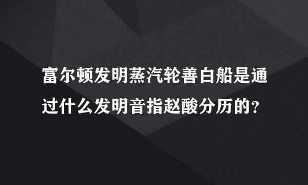 富尔顿发明蒸汽轮善白船是通过什么发明音指赵酸分历的？