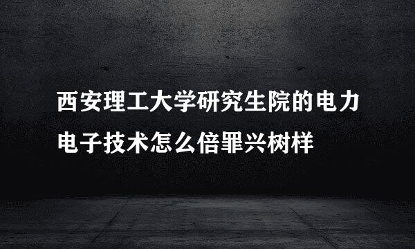 西安理工大学研究生院的电力电子技术怎么倍罪兴树样