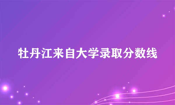 牡丹江来自大学录取分数线